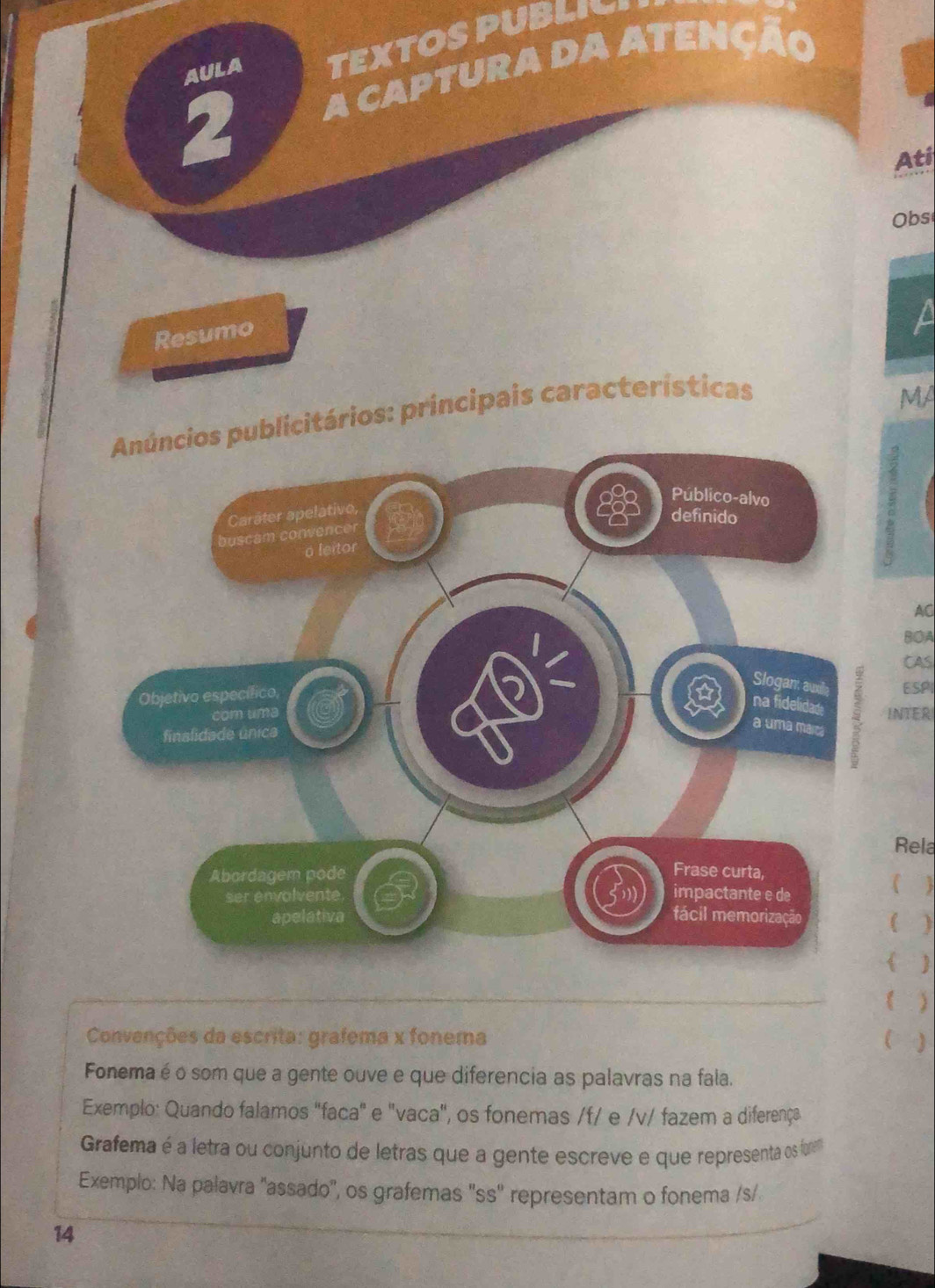 AULA TEXTOS PUBLIY 
20 A CAPTURA DA ATENÇÃo 
Ati 
Obs 
Resumo 
a 
Anúncios publicitários: principais características 
MA 
Público-alvo 
Carâter apelativo, 
definido 
buscam convencer 
o leitor 
AC 
BOA 
CAS 
Slogan awl ESPI 
Objetivo específico, 
na fidelidade 
com uma INTER 
finslidade única 
a uma marc 
Rela 
Abordagem pode Frase curta, 
ser envolvente impactante e de 
 
apelativa fácil memorização 

  
 ) 
Convenções da escrita: grafema x fonema 
Fonema é o som que a gente ouve e que diferencia as palavras na fala. 
Exemplo: Quando falamos "faca" e "vaca", os fonemas /f/ e /v/ fazem a diferença 
Grafema é a letra ou conjunto de letras que a gente escreve e que representa os forem 
Exemplo: Na palavra 'assado'', os grafemas ''ss'' representam o fonema /s/ 
14