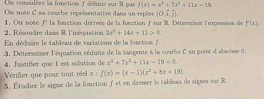 On considère la fonction f définie sur R par f(x)=x^3+7x^2+11x-19. 
On note C sa courbe représentative dans un repère (O,vector i,vector j). 
1. On note f' la fonction dérivée de la fonction f sur R. Déterminer l'expression de f'(x). 
2. Résoudre dans R l'inéquation 3x^2+14x+11>0. 
En déduire le tableau de variations de la fonction f. 
3. Déterminer l'équation réduite de la tangente à la courbe C au point d'abscisse 0. 
4. Justifier que 1 est solution de x^3+7x^2+11x-19=0. 
Vérifier que pour tout réel x : :f(x)=(x-1)(x^2+8x+19). 
5. Étudier le signe de la fonction f et en dresser le tableau de signes sur R.