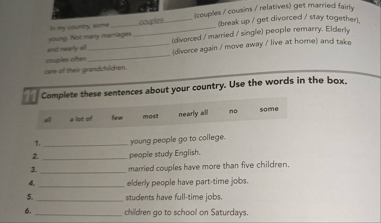 (couples / cousins / relatives) get married fairly
In my country, some __(break up / get divorced / stay together),
(divorced / married / single) people remarry. Elderly
young. Not many marriages
and nearly all
couples often_ _(divorce again / move away / live at home) and take
care of their grandchildren.
11 Complete these sentences about your country. Use the words in the box.
all a lot of few most nearly all no some
1._
young people go to college.
2._
people study English.
3._
married couples have more than five children.
4. _elderly people have part-time jobs.
5. _students have full-time jobs.
6._
children go to school on Saturdays.