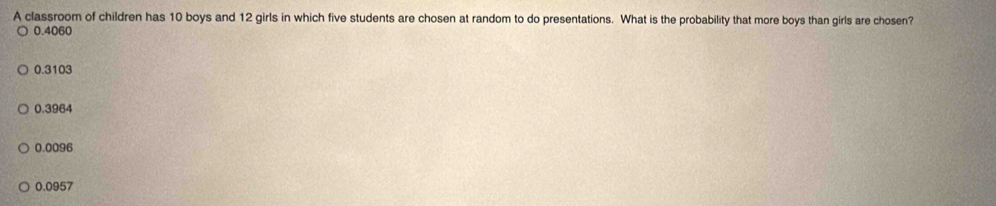 A classroom of children has 10 boys and 12 girls in which five students are chosen at random to do presentations. What is the probability that more boys than girls are chosen?
0.4060
0.3103
0.3964
0.0096
0.0957