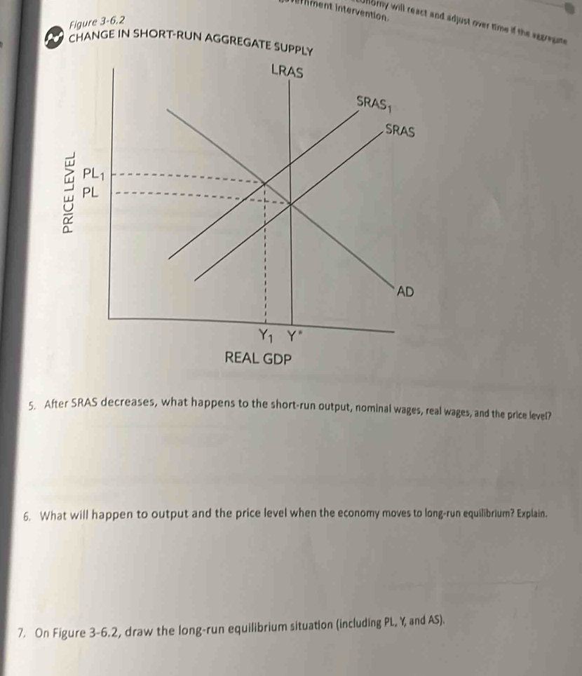 iment intervention
Figure 3-6.2
Uorny will react and adjust over time if the segregte
CHANGE IN SHORT-RUN AGGREGATE SUPPLY
REAL GDP
5. After SRAS decreases, what happens to the short-run output, nominal wages, real wages, and the price level?
6. What will happen to output and the price level when the economy moves to long-run equilibrium? Explain.
7. On Figure 3-6.2, draw the long-run equilibrium situation (including PL, Y, and AS).