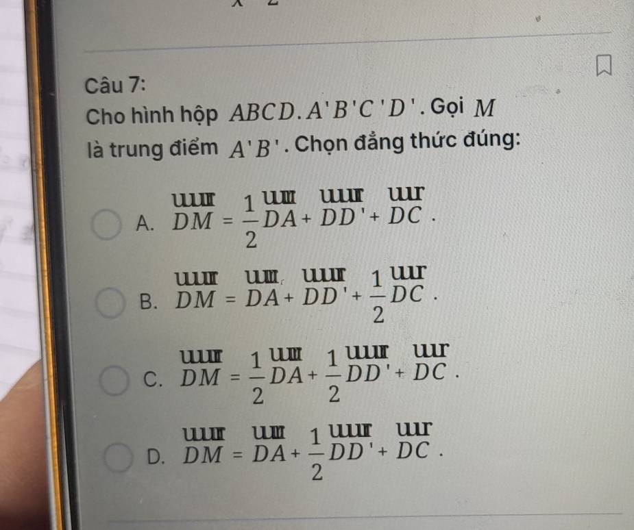 Cho hình hộp ABCD.A'B'C'D'. Gọi M
là trung điểm A'B'. Chọn đẳng thức đúng:
A. beginarrayr UIII DMendarray = 1/2 beginarrayr UII DA+DDendarray beginarrayr UII +DCendarray.
B. beginarrayr uur DM=DA+DD'+ 1/2 DC.endarray
C. beginarrayr uur DMendarray = 1/2 beginarrayr uum_DA+frac 1DD'I endarray beginarrayr uur endarray _DC.endarray 
D. DM=DA+ 1/2 DD'+DC.