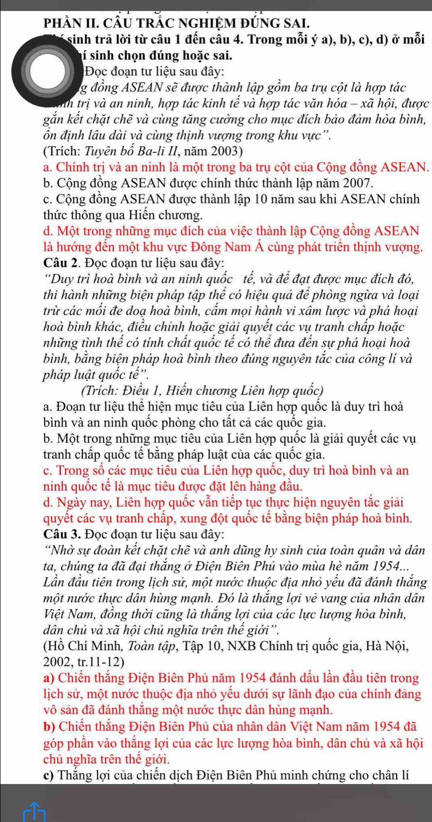 phÀn II. cầu tRắC ngHiệm đỨng sai.
sinh trả lời từ câu 1 đến câu 4. Trong mỗi ý a), b), c), d) ở mỗi
í sinh chọn đúng hoặc sai.
Đọc đoạn tư liệu sau đây:
g đồng ASEAN sẽ được thành lập gồm ba trụ cột là hợp tác
Anh trị và an ninh, hợp tác kinh tế và hợp tác văn hóa - xã hội, được
gắn kết chặt chẽ và cùng tăng cường cho mục đích bảo đảm hòa bình,
ốn định lâu dài và cùng thịnh vượng trong khu vực''.
(Trích: Tuyên bố Ba-li II, năm 2003)
a. Chính trị và an ninh là một trong ba trụ cột của Cộng đồng ASEAN.
b. Cộng đồng ASEAN được chính thức thành lập năm 2007.
c. Cộng đồng ASEAN được thành lập 10 năm sau khi ASEAN chính
thức thông qua Hiến chương.
d. Một trong những mục đích của việc thành lập Cộng đồng ASEAN
là hướng đến một khu vực Đông Nam Á cùng phát triển thịnh vượng.
Câu 2. Đọc đoạn tư liệu sau đây:
“Duy trì hoà bình và an ninh quốc tế, và dhat vector e đạt được mục đích đó,
thi hành những biện pháp tập thể có hiệu quả để phòng ngừa và loại
trừ các mối đe doạ hoà bình, cẩm mọi hành vi xâm lược và phá hoại
hoà bình khác, điều chỉnh hoặc giải quyết các vụ tranh chấp hoặc
những tình thế có tính chất quốc tế có thể đưa đến sự phá hoại hoà
bình, bằng biện pháp hoà bình theo đúng nguyên tắc của công lí và
pháp luật quốc tế''.
(Trích: Điều 1, Hiến chương Liên hợp quốc)
a. Đoạn tư liệu thể hiện mục tiêu của Liên hợp quốc là duy trì hoà
bình và an ninh quốc phòng cho tất cả các quốc gia.
b. Một trong những mục tiêu của Liên hợp quốc là giải quyết các vụ
tranh chấp quốc tế bằng pháp luật của các quốc gia.
c. Trong số các mục tiêu của Liên hợp quốc, duy trì hoà bình và an
ninh quốc tế là mục tiêu được đặt lên hàng đầu.
d. Ngày nay, Liên hợp quốc vẫn tiếp tục thực hiện nguyên tắc giải
quyết các vụ tranh chấp, xung đột quốc tế bằng biện pháp hoà bình.
Câu 3. Đọc đoạn tư liệu sau đây:
“Nhờ sự đoàn kết chặt chẽ và anh dũng hy sinh của toàn quân và dân
ta, chúng ta đã đại thắng ở Điện Biên Phủ vào mùa hè năm 1954...
Lần đầu tiên trong lịch sử, một nước thuộc địa nhỏ yếu đã đánh thắng
một nước thực dân hùng mạnh. Đó là thắng lợi vẻ vang của nhân dân
Việt Nam, đồng thời cũng là thắng lợi của các lực lượng hòa bình,
dân chủ và xã hội chủ nghĩa trên thế giới''.
(Hồ Chí Minh, Toàn tập, Tập 10, NXB Chính trị quốc gia, Hà Nội,
2002, tr.11-12)
a) Chiến thắng Điện Biên Phủ năm 1954 đánh dấu lần đầu tiên trong
lịch sử, một nước thuộc địa nhỏ yếu dưới sự lãnh đạo của chính đảng
vô sản đã đánh thắng một nước thực dân hùng mạnh.
b) Chiến thắng Điện Biên Phủ của nhân dân Việt Nam năm 1954 đã
góp phần vào thắng lợi của các lực lượng hòa bình, dân chủ và xã hội
chủ nghĩa trên thế giới.
c) Thắng lợi của chiến dịch Điện Biên Phủ minh chứng cho chân lí