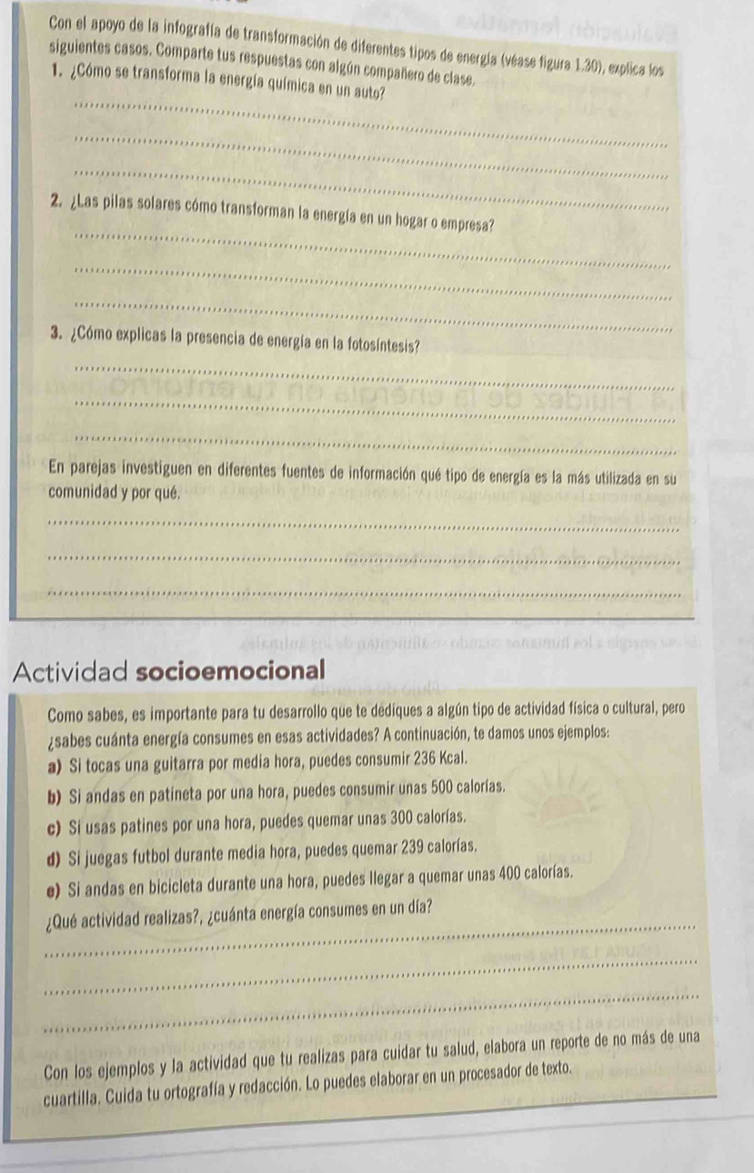 Con el apoyo de la infografía de transformación de diferentes tipos de energía (véase figura 1.30), explica los 
siguientes casos. Comparte tus respuestas con algún compañero de clase, 
_ 
1. ¿Cómo se transforma la energía química en un auto? 
_ 
_ 
_ 
2. ¿Las pilas solares cómo transforman la energía en un hogar o empresa? 
_ 
_ 
_ 
3. ¿Cómo explicas la presencia de energía en la fotosíntesis 
_ 
_ 
En parejas investiguen en diferentes fuentes de información qué tipo de energía es la más utilizada en su 
comunidad y por qué. 
_ 
_ 
_ 
Actividad socioemocional 
Como sabes, es importante para tu desarrollo que te dediques a algún tipo de actividad física o cultural, pero 
¿sabes cuánta energía consumes en esas actividades? A continuación, te damos unos ejemplos: 
a) Si tocas una guitarra por media hora, puedes consumir 236 Kcal. 
b) Si andas en patineta por una hora, puedes consumir unas 500 calorías. 
c) Si usas patines por una hora, puedes quemar unas 300 calorías. 
d) Si juegas futbol durante media hora, puedes quemar 239 calorías. 
e) Si andas en bicicleta durante una hora, puedes llegar a quemar unas 400 calorías. 
_ 
¿Qué actividad realizas?, ¿cuánta energía consumes en un día? 
_ 
_ 
Con los ejemplos y la actividad que tu realizas para cuidar tu salud, elabora un reporte de no más de una 
cuartilla. Cuida tu ortografía y redacción. Lo puedes elaborar en un procesador de texto.