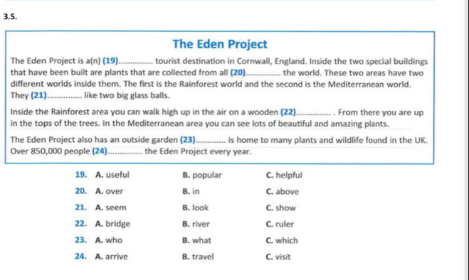 The Eden Project
The Eden Project is a(n) (19)_ tourist destination in Cornwall, England. Inside the two special buildings
that have been built are plants that are collected from all (20)_ the world. These two areas have two
different worlds inside them. The first is the Rainforest world and the second is the Mediterranean world.
They (21) _like two big glass balls.
Inside the Rainforest area you can walk high up in the air on a wooden (22)_ . From there you are up
in the tops of the trees. In the Mediterranean area you can see lots of beautiful and amazing plants.
The Eden Project also has an outside garden (23)_ is home to many plants and wildlife found in the UK.
Over 850,000 people (24)_ the Eden Project every year.
19. A. useful B. popular C. helpful
20. A. over B. in C. above
21. A. seem B. look C. show
22. A. bridge B. river C. ruler
23. A. who B. what C. which
24. A. arrive B. travel C. visit