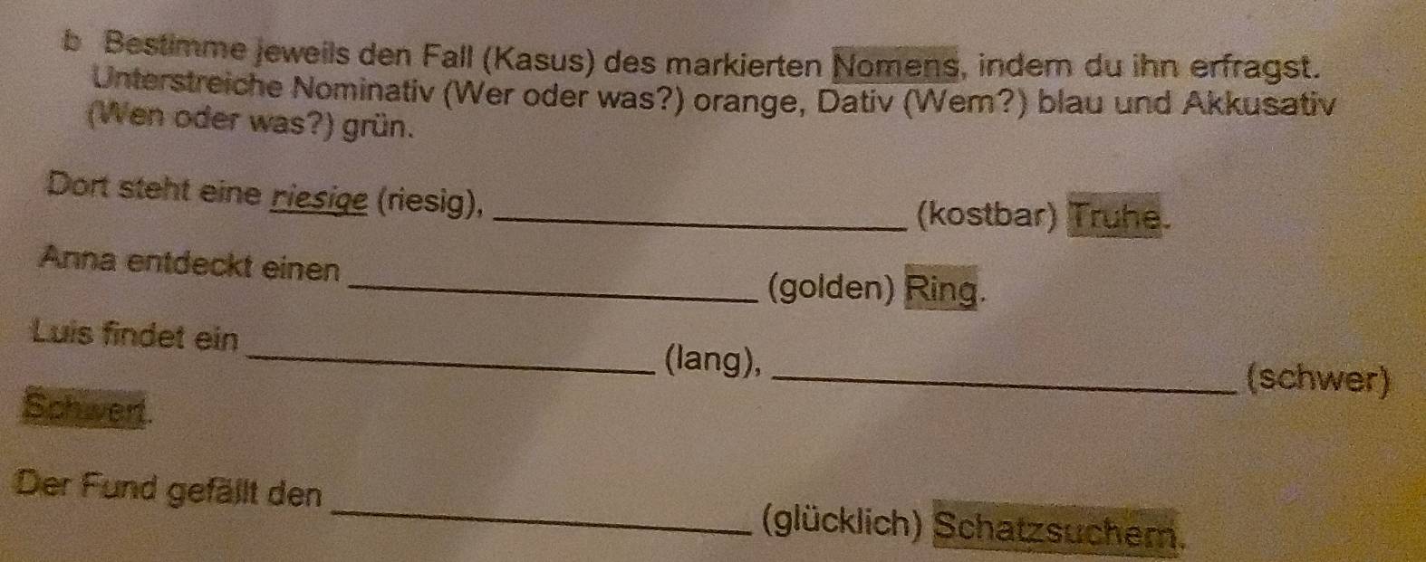 Bestimme jeweils den Fall (Kasus) des markierten Nomens, indern du ihn erfragst. 
Unterstreiche Nominativ (Wer oder was?) orange, Dativ (Wem?) blau und Akkusativ 
(Wen oder was?) grün. 
Dort steht eine riesige (riesig), 
_(kostbar) Truhe. 
Anna entdeckt einen 
_(golden) Ring. 
Luis findet ein 
_(lang), _(schwer) 
Schwer 
Der Fund gefällt den _(glücklich) Schatzsuchem.