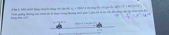 Một môtô đang chuyến động với vận tốc v_o=15m/s thì tăng tốc với gia tốc a(t)=t^2+4t(m/s^2). 
Tính quãng đường (#) môtô đó đi được trong khoảng thời gian 3 giây kể từ lúc bắt đầu tăng vận tộc (làm tròn đến
hàng đơn vj)?
v_0=15m/s a(t)=t^2+4t(m/s^2)
t=3