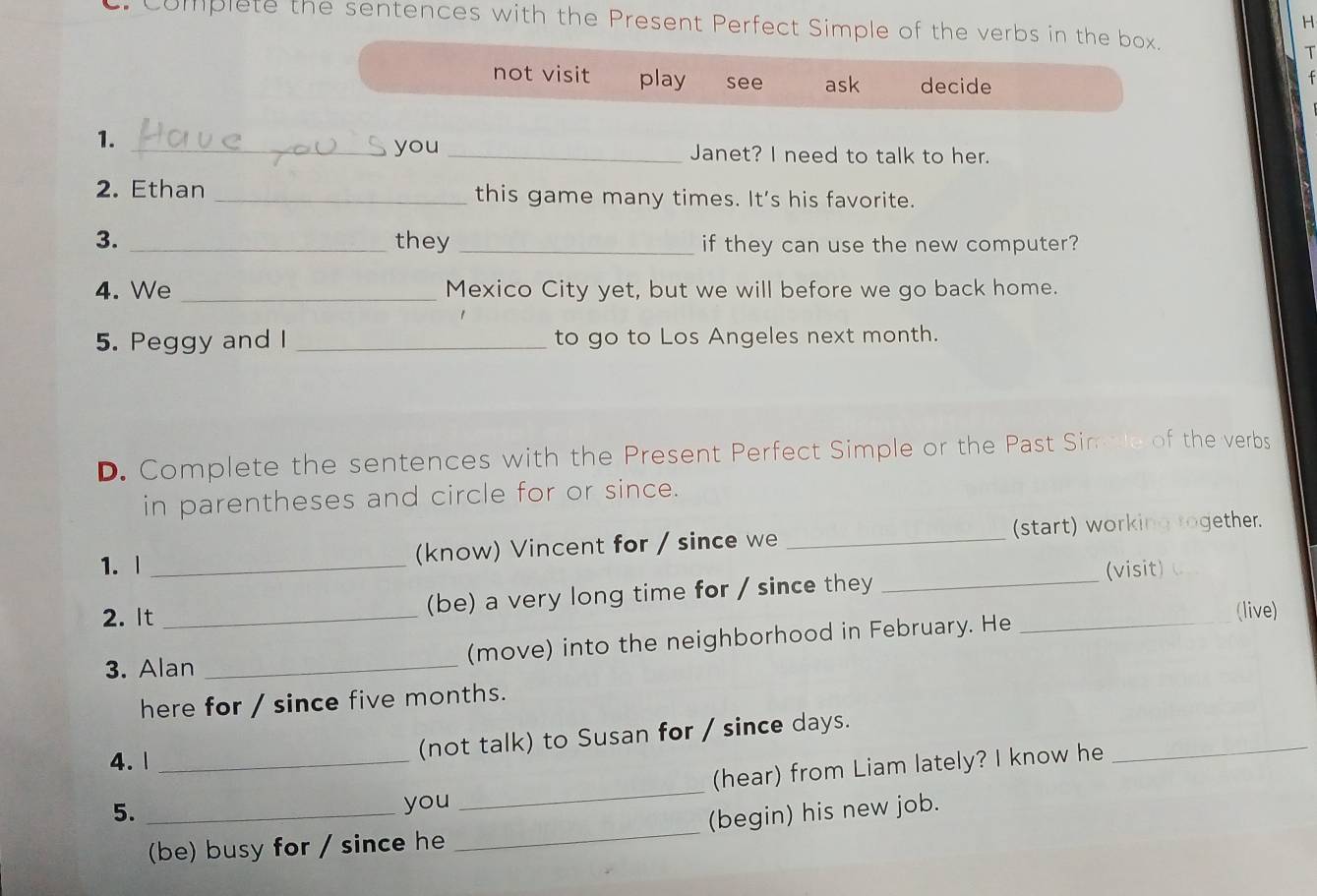 Complete the sentences with the Present Perfect Simple of the verbs in the box.
T
not visit play see ask decide
1.
_you _Janet? I need to talk to her.
2. Ethan _this game many times. It’s his favorite.
3. _they _if they can use the new computer?
4. We _Mexico City yet, but we will before we go back home.
5. Peggy and I _to go to Los Angeles next month.
D. Complete the sentences with the Present Perfect Simple or the Past Simple of the verbs
in parentheses and circle for or since.
1. | _(know) Vincent for / since we _(start) working together.
(visit)
2. It_
(be) a very long time for / since they_
3. Alan _(move) into the neighborhood in February. He _(live)
here for / since five months.
4. 1_
_
(not talk) to Susan for / since days.
(hear) from Liam lately? I know he
5._
you
_
(be) busy for / since he _(begin) his new job.