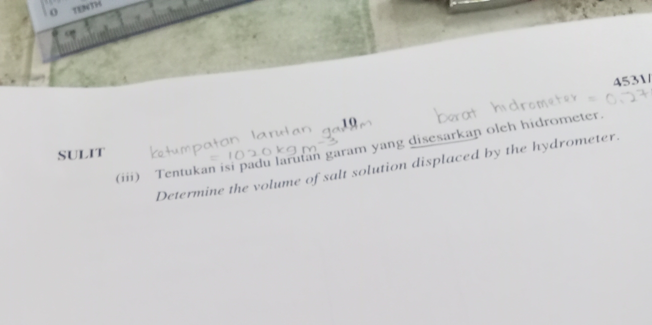 TEDT96 
4531/ 
10 
(iii) Tentukan isi padu larutan garam yang disesarkan oleh hidrometer 
sUliT 
Determine the volume of salt solution displaced by the hydrometer.