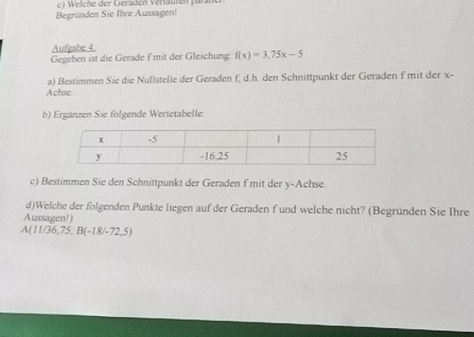 Welche der Geraden verfäuten paräner 
Begründen Sie Ihre Aussagen! 
Aufgabe 4: 
Gegeben ist die Gerade f mit der Gleichung: f(x)=3,75x-5
a) Bestimmen Sie die Nullstelle der Geraden f, d. h. den Schnittpunkt der Geraden f mit der x - 
Achse. 
b) Ergänzen Sie folgende Wertetabelle: 
c) Bestimmen Sie den Schnittpunkt der Geraden f mit der y -Achse 
d)Welche der folgenden Punkte liegen auf der Geraden f und welche nicht? (Begründen Sie Ihre 
Aussagen!)
A(11/36,75; B(-18/-72,5)