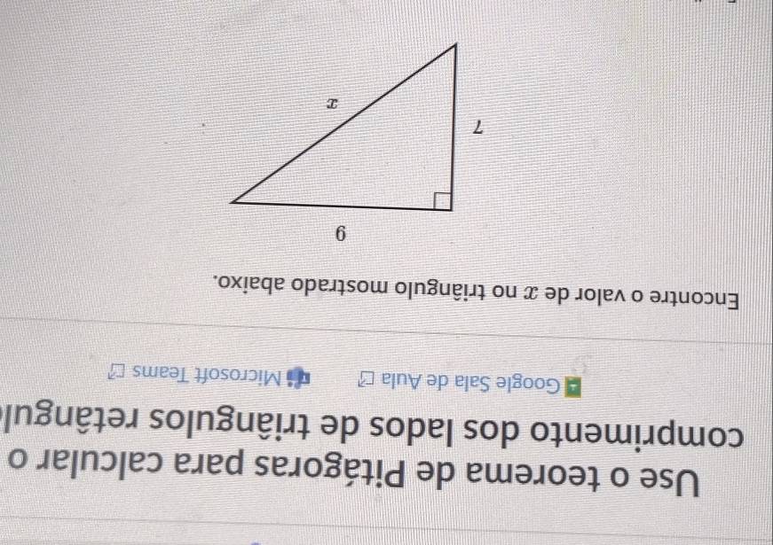 Use o teorema de Pitágoras para calcular o 
comprimento dos lados de triângulos retângule 
Google Sala de Aula Microsoft Teams 
Encontre o valor de x no triângulo mostrado abaixo.