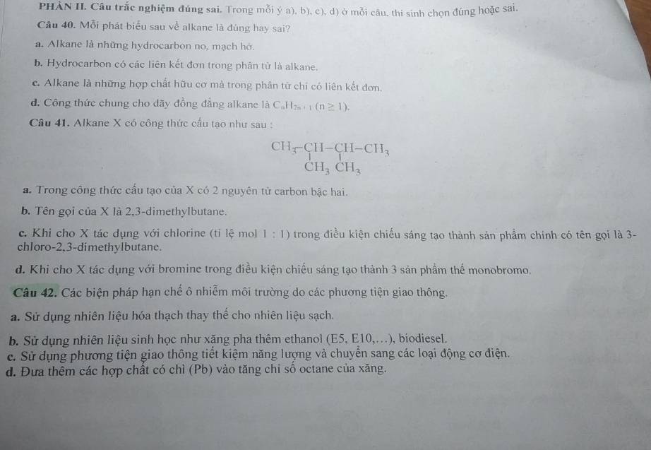 PHAN II. Câu trắc nghiệm đúng sai. Trong mỗi ý a), b), c), d) ở mỗi câu, thí sinh chọn đúng hoặc sai.
Câu 40. Mỗi phát biểu sau về alkane là đùng hay sai?
a. Alkane là những hydrocarbon no, mạch hở.
b. Hydrocarbon có các liên kết đơn trong phân tử là alkane.
c. Alkane là những hợp chất hữu cơ mà trong phân tử chỉ có liên kết đơn.
d. Công thức chung cho dãy đồng đẳng alkane là C_nH_2n+1(n≥ 1).
Câu 41. Alkane X có công thức cấu tạo như sau :
beginarrayr CH_3-CH-CH_3 CH_3CH_3endarray
a. Trong công thức cấu tạo của X có 2 nguyên tử carbon bậc hai.
b. Tên gọi của X là 2,3-dimethylbutane.
c. Khi cho X tác dụng với chlorine (tỉ lệ mol 1:1) trong điều kiện chiếu sáng tạo thành sản phẩm chính có tên gọi là 3-
chloro-2,3-dimethylbutane.
d. Khi cho X tác dụng với bromine trong điều kiện chiếu sáng tạo thành 3 sản phầm thế monobromo.
Câu 42. Các biện pháp hạn chế ô nhiễm môi trường do các phương tiện giao thông.
a. Sử dụng nhiên liệu hóa thạch thay thể cho nhiên liệu sạch.
b. Sử dụng nhiên liệu sinh học như xăng pha thêm ethanol (E5,E10,...) , biodiesel.
c. Sử dụng phương tiện giao thông tiết kiệm năng lượng và chuyển sang các loại động cơ điện.
d. Đưa thêm các hợp chất có chì (Pb) vào tăng chỉ số octane của xăng.