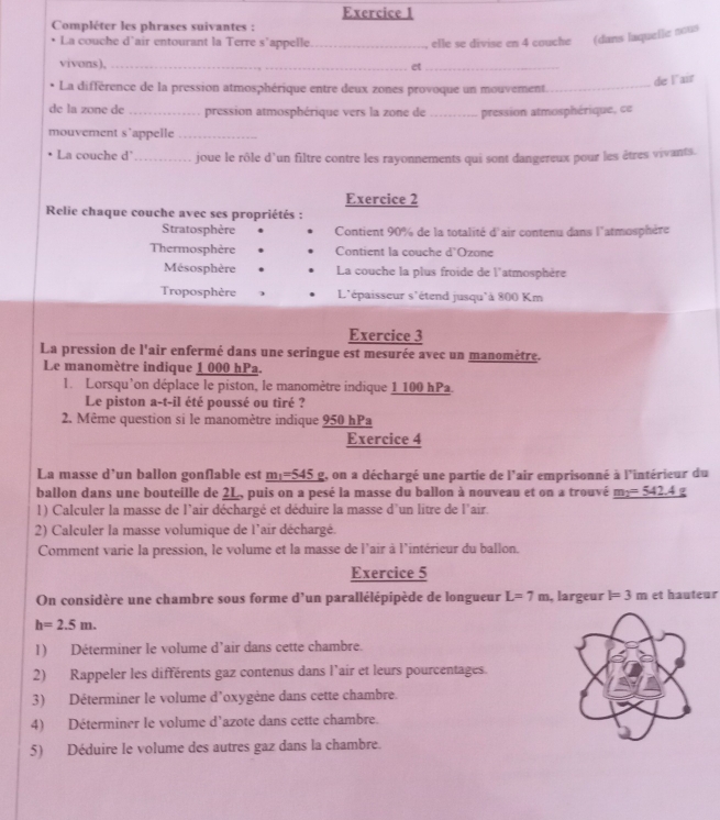 Compléter les phrases suivantes :
La couche d'air entourant la Terre s’appelle_ , elle se divise en 4 couche (dans laquelle nous
vivons),_
et_
de lair
La différence de la pression atmosphérique entre deux zones provoque un mouvement_
de la zone de _pression atmosphérique vers la zone de _pression atmosphérique, ce
mouvement s'appelle_
La couche d'_ joue le rôle d'un filtre contre les rayonnements qui sont dangereux pour les êtres vivants.
Exercice 2
Relie chaque couche avec ses propriétés :
Stratosphère  Contient 90% de la totalité d'air contenu dans l'atmosphère
Thermosphère Contient la couche d'Ozone
Mésosphère La couche la plus froide de l'atmosphère
Troposphère L'épaisseur s'étend jusqu'à 800 Km
Exercice 3
La pression de l'air enfermé dans une seringue est mesurée avec un manomètre.
Le manomètre indique 1 000 hPa.
l. Lorsqu'on déplace le piston, le manomètre indique 1 100 hPa.
Le piston a-t-il été poussé ou tiré ?
2. Même question si le manomètre indique 950 hPa
Exercice 4
La masse d’un ballon gonflable est _ m_1=545 g, on a déchargé une partie de l'air emprisonné à l'intérieur du
ballon dans une bouteille de 2L, puis on a pesé la masse du ballon à nouveau et on a trouvé _ m_2=542.4
1) Calculer la masse de l'air déchargé et déduire la masse d'un litre de l'air.
2) Calculer la masse volumique de l'air déchargé.
Comment varie la pression, le volume et la masse de l'air à l'intérieur du ballon.
Exercice 5
On considère une chambre sous forme d'un parallélépipède de longueur L=7m , largeur l=3m et hauteur
h=2.5m.
1) Déterminer le volume d’air dans cette chambre.
2) Rappeler les différents gaz contenus dans l’air et leurs pourcentages.
3) Déterminer le volume d'oxygène dans cette chambre.
4) Déterminer le volume d'azote dans cette chambre.
5) Déduire le volume des autres gaz dans la chambre.