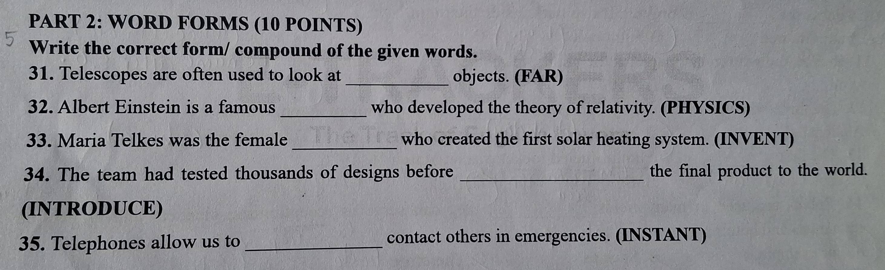 WORD FORMS (10 POINTS) 
Write the correct form/ compound of the given words. 
31. Telescopes are often used to look at objects. (FAR) 
32. Albert Einstein is a famous _who developed the theory of relativity. (PHYSICS) 
33. Maria Telkes was the female _who created the first solar heating system. (INVENT) 
34. The team had tested thousands of designs before _the final product to the world. 
(INTRODUCE) 
35. Telephones allow us to _contact others in emergencies. (INSTANT)