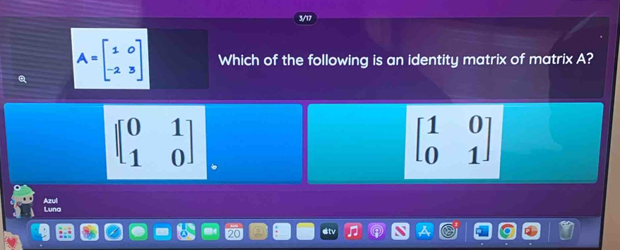 3/17
A=beginbmatrix 1&0 -2&3endbmatrix Which of the following is an identity matrix of matrix A?
beginbmatrix 0&1 1&0endbmatrix
beginbmatrix 1&0 0&1endbmatrix
Azul
Luna