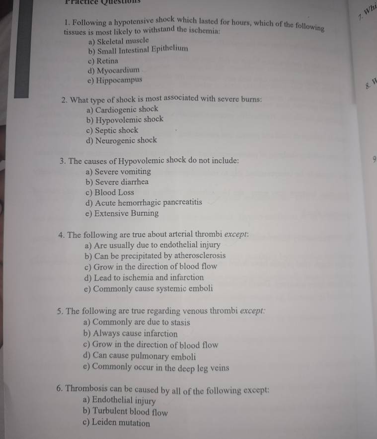 Practice Questions
1 Wh
1. Following a hypotensive shock which lasted for hours, which of the following
tissues is most likely to withstand the ischemia:
a) Skeletal muscle
b) Small Intestinal Epithelium
c) Retina
d) Myocardium
e) Hippocampus
8. 1
2. What type of shock is most associated with severe burns:
a) Cardiogenic shock
b) Hypovolemic shock
c) Septic shock
d) Neurogenic shock
3. The causes of Hypovolemic shock do not include: 9
a) Severe vomiting
b) Severe diarrhea
c) Blood Loss
d) Acute hemorrhagic pancreatitis
e) Extensive Burning
4. The following are true about arterial thrombi except:
a) Are usually due to endothelial injury
b) Can be precipitated by atherosclerosis
c) Grow in the direction of blood flow
d) Lead to ischemia and infarction
e) Commonly cause systemic emboli
5. The following are true regarding venous thrombi except:
a) Commonly are due to stasis
b) Always cause infarction
c) Grow in the direction of blood flow
d) Can cause pulmonary emboli
e) Commonly occur in the deep leg veins
6. Thrombosis can be caused by all of the following except:
a) Endothelial injury
b) Turbulent blood flow
c) Leiden mutation