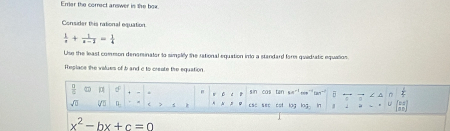 Enter the correct answer in the box. 
Consider this rational equation.
 1/z + 1/z-2 = 1/4 
Use the least common denominator to simplify the rational equation into a standard form quadratic equation. 
Replace the values of b and c to create the equation.
 □ /□   |0| □^(□) sin cos tan 5in tan^(-1) overline □  η ^ n sumlimits _C
π α β
sqrt(□ ) sqrt[□](□ ) 0_3 < ) 5 2 A  μ p CSC sec cot log log _2 In j a U beginbmatrix □ □  □ □ endbmatrix
x^2-bx+c=0