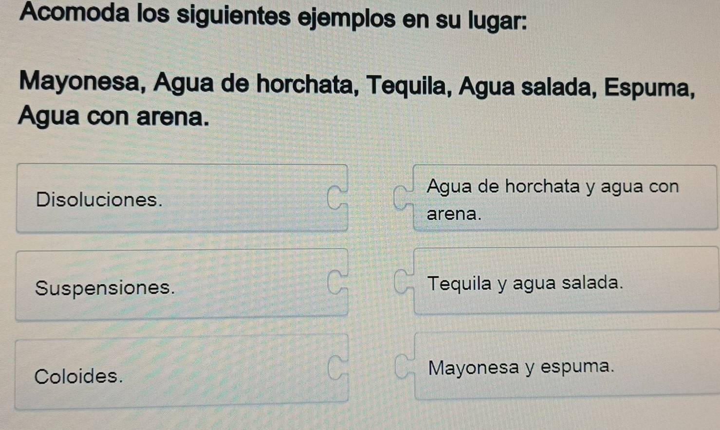 Acomoda los siguientes ejemplos en su lugar:
Mayonesa, Agua de horchata, Tequila, Água salada, Espuma,
Agua con arena.
Agua de horchata y agua con
Disoluciones.
arena.
Suspensiones. Tequila y agua salada.
Coloides. Mayonesa y espuma.