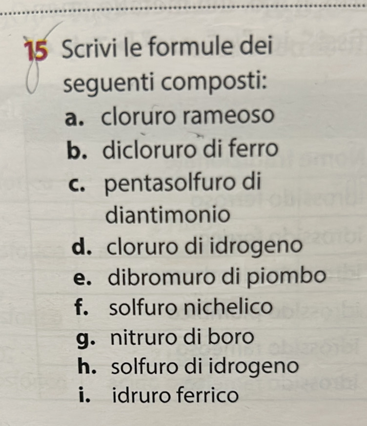 Scrivi le formule dei 
seguenti composti: 
a. cloruro rameoso 
b. dicloruro di ferro 
c. pentasolfuro di 
diantimonio 
d. cloruro di idrogeno 
e. dibromuro di piombo 
f. solfuro nichelico 
g.nitruro di boro 
h. solfuro di idrogeno 
i. idruro ferrico