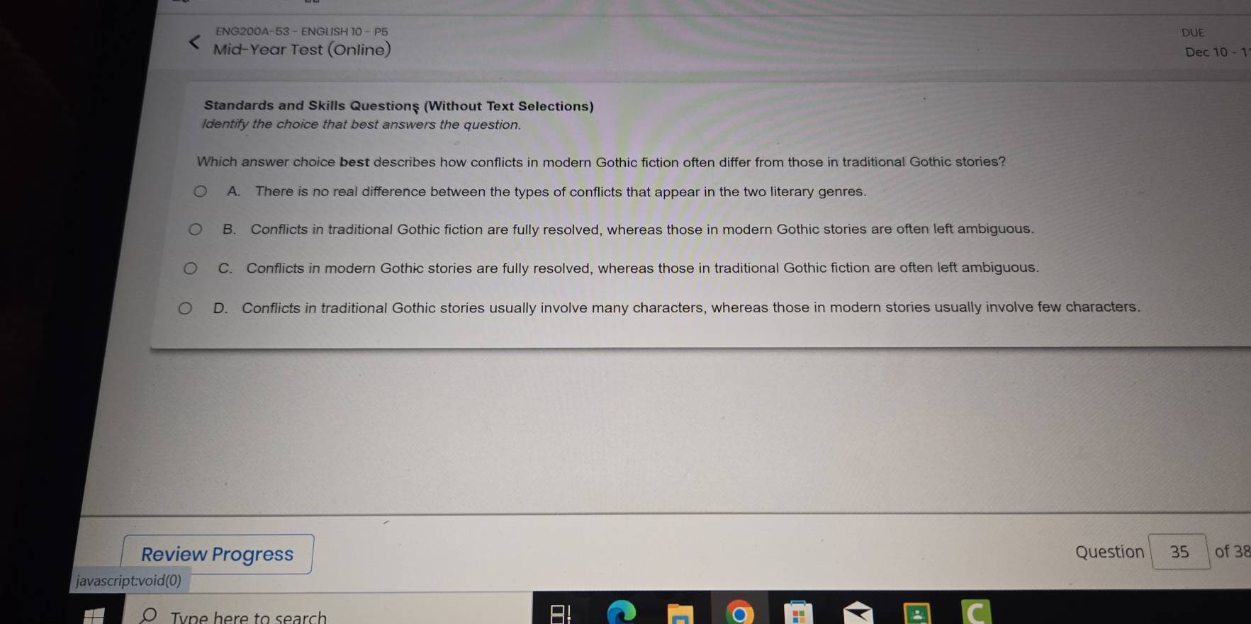 ENG200A-53 - ENGLISH 10 - P5 DUE
Mid-Year Test (Online) Dec 10 - 1
Standards and Skills Questionş (Without Text Selections)
Identify the choice that best answers the question.
Which answer choice best describes how conflicts in modern Gothic fiction often differ from those in traditional Gothic stories?
A. There is no real difference between the types of conflicts that appear in the two literary genres.
B. Conflicts in traditional Gothic fiction are fully resolved, whereas those in modern Gothic stories are often left ambiguous.
C. Conflicts in modern Gothic stories are fully resolved, whereas those in traditional Gothic fiction are often left ambiguous.
D. Conflicts in traditional Gothic stories usually involve many characters, whereas those in modern stories usually involve few characters.
Review Progress Question 35 of 38
javascript:void(0)
Tvpe here to search