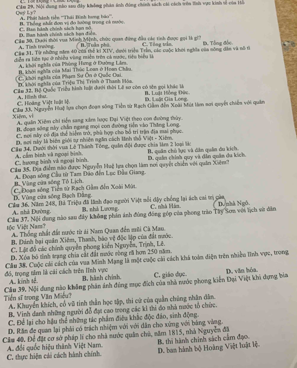 Tắt Động - Chức Động 
Câu 29. Nội dung nào sau đây không phản ánh đúng chính sách cải cách trên lĩnh vực kinh tế của Hồ
Quý Ly?
A. Phát hành tiền “Thái Bình hưng bảo”.
B. Thống nhất đơn vị đo lường trong cả nước.
C. Ban hành chính sách hạn nô.
D. Ban hành chính sách hạn điền.
Câu 30. Dưới thời vua Minh Mệnh, chức quan đứng đầu các tinh được gọi là gì?
A. Tỉnh trưởng. B. Tuần phủ. C. Tổng trần. D. Tổng đốc.
Câu 31. Từ những năm 40 của thế kỉ XIV, dưới triều Trần, các cuộc khởi nghĩa của nông dân và nô tì
diễn ra liên tục ở nhiều vùng miền trên cả nước, tiêu biểu là
A. khởi nghĩa của Phùng Hưng ở Đường Lâm.
B. khởi nghĩa của Mai Thúc Loan ở Hoan Châu.
C. khởi nghĩa của Phạm Sư Ôn ở Quốc Oai.
D. khởi nghĩa của Triệu Thị Trinh ở Thanh Hóa.
Câu 32. Bộ Quốc Triều hình luật dưới thời Lê sơ còn có tên gọi khác là
A. Hình thư. B. Luật Hồng Đức.
C. Hoàng Việt luật lệ. D. Luật Gia Long.
Câu 33. Nguyễn Huệ lựa chọn đoạn sông Tiền từ Rạch Gầm đến Xoài Mút làm nơi quyết chiến với quân
Xiêm, vì
A. quân Xiêm chỉ tiến sang xâm lược Đại Việt theo con đường thủy.
B. đoạn sông này chắn ngang mọi con đường tiến vào Thăng Long.
C. nơi này có địa thế hiểm trở, phù hợp cho bố trí trận địa mai phục.
D. nơi này là biên giới tự nhiên ngăn cách lãnh thổ Việt - Xiêm.
Câu 34. Dưới thời vua Lê Thánh Tông, quân đội được chia làm 2 loại là:
A. cấm binh và ngoại binh. B. quân chủ lực và dân quân du kích.
C. hương binh và ngoại binh. D. quân chính quy và dân quân du kích.
Câu 35. Địa điểm nào được Nguyễn Huệ lựa chọn làm nơi quyết chiến với quân Xiêm?
A. Đoạn sông Cầu từ Tam Đảo đến Lục Đầu Giang.
B. Vùng cửa sông Tô Lịch.
C. Đoạn sông Tiền từ Rạch Gầm đến Xoài Mút.
D. Vùng cửa sông Bạch Đằng.
Câu 36. Năm 248, Bà Triệu đã lãnh đạo người Việt nổi dậy chống lại ách cai trị của
A. nhà Đường. B. nhà Lương. C. nhà Hán. D. nhà Ngô.
Câu 37. Nội dung nào sau đây không phản ánh đúng đóng góp của phong trào Tây Sơn với lịch sử dân
tộc Việt Nam?
A. Thống nhất đất nước từ ải Nam Quan đến mũi Cà Mau.
B. Đánh bại quân Xiêm, Thanh, bảo vệ độc lập của đất nước.
C. Lật đổ các chính quyền phong kiến Nguyễn, Trịnh, Lê.
D. Xóa bỏ tình trạng chia cắt đất nước ròng rã hơn 250 năm.
Câu 38. Cuộc cải cách của vua Minh Mạng là một cuộc cải cách khá toàn diện trên nhiều lĩnh vực, trong
đó, trọng tâm là cải cách trên lĩnh vực
A. kinh tế. B. hành chính. C. giáo dục. D. văn hóa.
Câu 39. Nội dung nào không phản ánh đúng mục đích của nhà nước phong kiến Đại Việt khi dựng bia
Tiến sĩ trong Văn Miếu?
A. Khuyến khích, cổ vũ tinh thần học tập, thi cử của quần chúng nhân dân.
B. Vinh danh những người đỗ đạt cao trong các kì thi do nhà nước tổ chức.
C. Để lại cho hậu thể những tác phẩm điêu khắc độc đáo, sinh động.
D. Răn đe quan lại phải có trách nhiệm với với dân cho xứng với bảng vàng.
Câu 40. Để đặt cơ sở pháp lí cho nhà nước quân chủ, năm 1815, nhà Nguyễn đã
A. đổi quốc hiệu thành Việt Nam. B. thi hành chính sách cấm đạo.
C. thực hiện cải cách hành chính. D. ban hành bộ Hoàng Việt luật lệ.