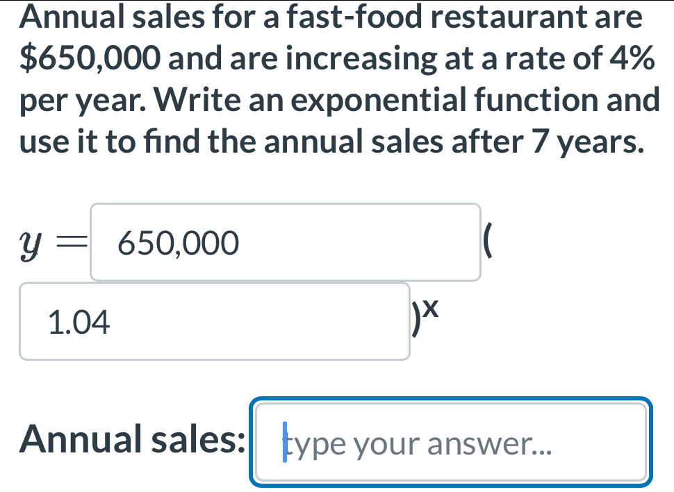 Annual sales for a fast-food restaurant are
$650,000 and are increasing at a rate of 4%
per year. Write an exponential function and 
use it to find the annual sales after 7 years.
y=650,000
1.04
□ )^x
Annual sales: type your answer...