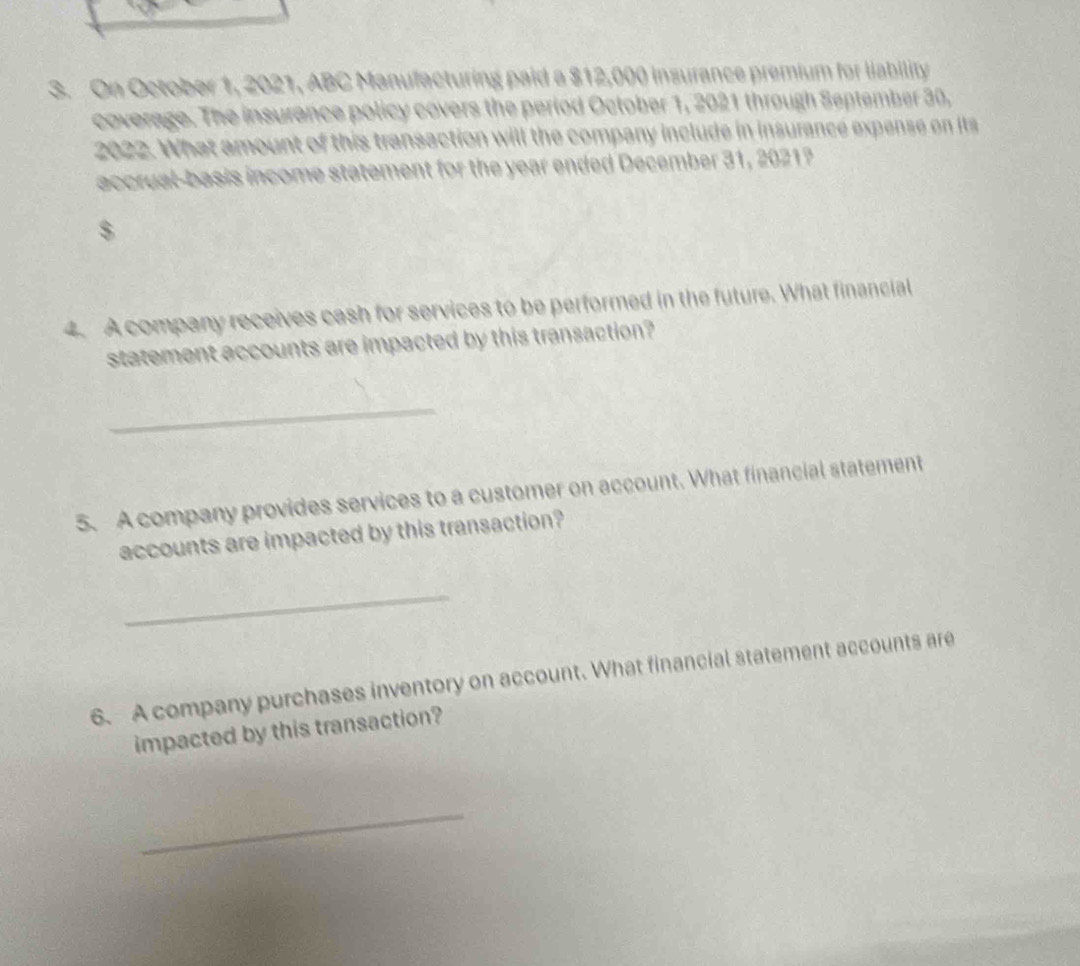 On October 1, 2021, ABC Manufacturing paid a $12,000 insurance premium for liability 
coverage. The insurence policy covers the period October 1, 2021 through September 30, 
2022. What amount of this transaction will the company include in insurance expense on its 
accrual-basis income statement for the year ended December 31, 2021?
$
4. A company receives cash for services to be performed in the future. What financial 
statement accounts are impacted by this transaction? 
_ 
5. A company provides services to a customer on account. What financial statement 
accounts are impacted by this transaction? 
_ 
6. A company purchases inventory on account. What financial statement accounts are 
impacted by this transaction? 
_