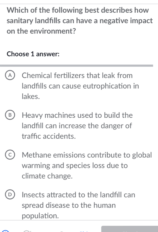 Which of the following best describes how
sanitary landfılls can have a negative impact
on the environment?
Choose 1 answer:
A) Chemical fertilizers that leak from
landfills can cause eutrophication in
lakes.
B Heavy machines used to build the
landfill can increase the danger of
traffic accidents.
C Methane emissions contribute to global
warming and species loss due to
climate change.
D Insects attracted to the landfll can
spread disease to the human
population.