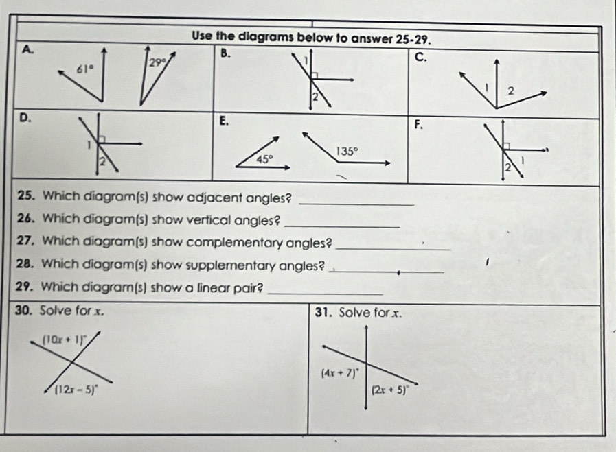 Use the diagrams below to answer 25-29.
A.
B.
C.
61°
29°

2
D.
E.
F.
1
135°
2
45°
2
1
25. Which diagram(s) show adjacent angles?_
26. Which diagram(s) show vertical angles?_
27. Which diagram(s) show complementary angles?_
28. Which diagram(s) show supplementary angles?_
29. Which diagram(s) show a linear pair?_
30. Solve for x. 31. Solve for x.
(10x+1)^circ 
(4x+7)^circ 
(12x-5)^circ 
(2x+5)^circ 