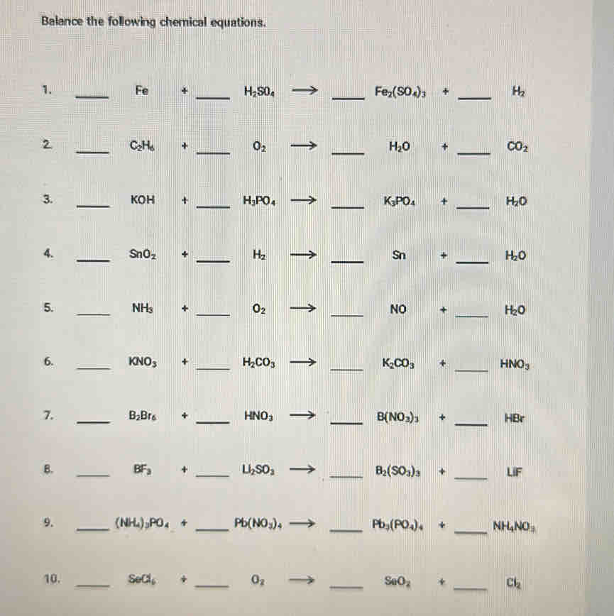 Balance the following chemical equations. 
1. 
_Fe + _ H_2SO_4 _  Fe_2(SO_4)_3+ _ H_2
_2
C_2H_6 + _  O_2 _ H_2O + _  CO_2
3. 
_ KOH + _ H_3PO_4 _  K_3PO_4+ _ H_2O
4. _ SnO_2 + _ H_2 _ Sn + _  H_2O
5. 
_ NH_3+ _ O_2
_NO + _ H_2O
6. _ KNO_3+ _ H_2CO_3 _ K_2CO_3 + _  HNO_3
_ 
7. _ B_2Br_6 + _ HNO_3 _ B(NO_3)_3 1 HBr
B. 
_
BF_3
_ Li_2SO_3
_ B_2(SO_3)_3
_
LIF
9. _ (NH_4)_3PO_4+ _ Pb(NO_3) 4 __ NH_4NO_3
Pb_3(PO_4)_4+
10. _ Sed_6 / _ O_2 _ SeO_2 + _  Cl_2