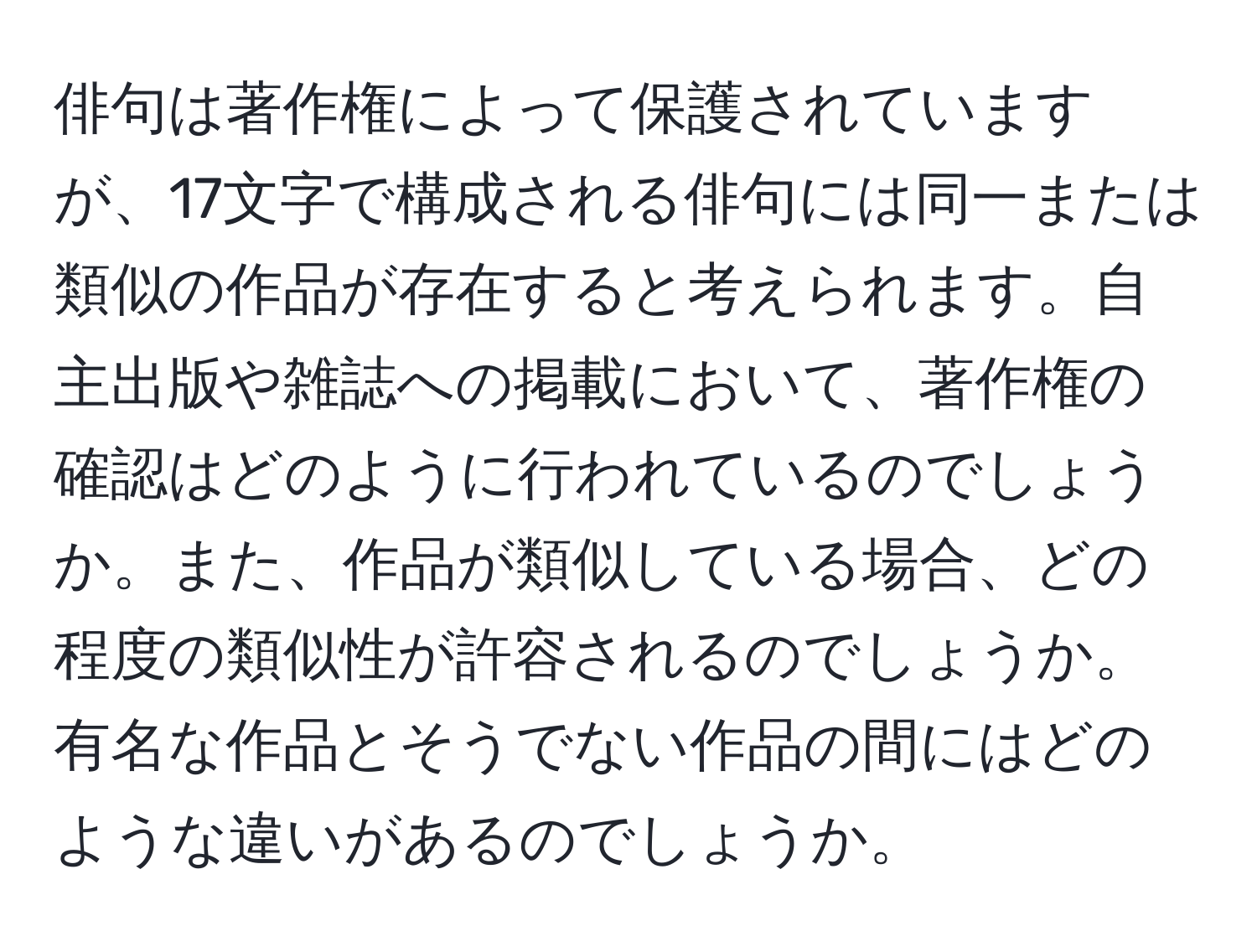 俳句は著作権によって保護されていますが、17文字で構成される俳句には同一または類似の作品が存在すると考えられます。自主出版や雑誌への掲載において、著作権の確認はどのように行われているのでしょうか。また、作品が類似している場合、どの程度の類似性が許容されるのでしょうか。有名な作品とそうでない作品の間にはどのような違いがあるのでしょうか。