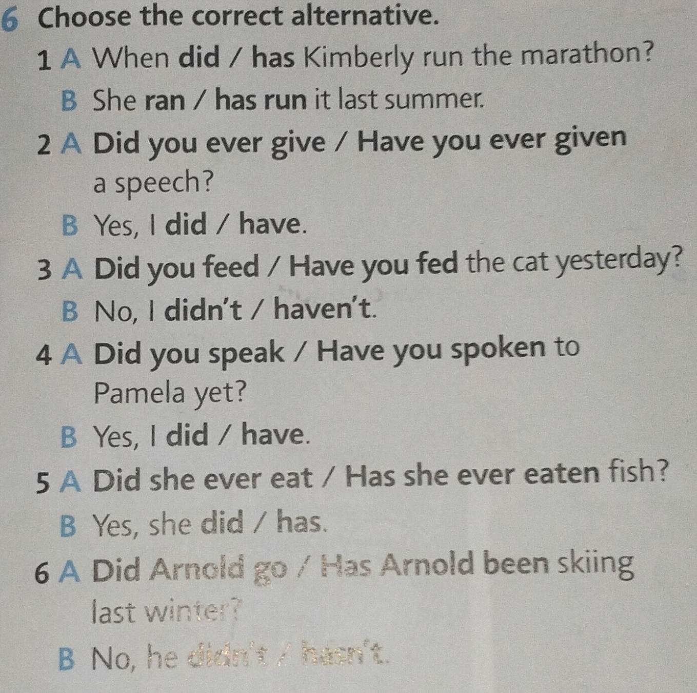 Choose the correct alternative.
1 A When did / has Kimberly run the marathon?
B She ran / has run it last summer.
2 A Did you ever give / Have you ever given
a speech?
B Yes, I did / have.
3 A Did you feed / Have you fed the cat yesterday?
B No, I didn't / haven't.
4 A Did you speak / Have you spoken to
Pamela yet?
B Yes, I did / have.
5 A Did she ever eat / Has she ever eaten fish?
B Yes, she did / has.
6 A Did Arnold go / Has Arnold been skiing
last winter?
B No, he didn't / hasn't.