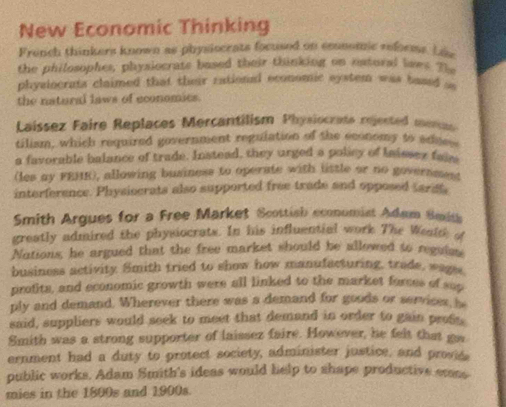 New Economic Thinking 
French thinkers known as physiocrats focused on conomic reforms. Lie 
the philosophes, physiocrats based their thinking on natoral laws 7
physiocrats claimed that their rational economic system was based sa 
the natural laws of economics. 
Laissez Faire Replaces Mercantilism Physiocrate rejected meran 
tilism, which required government regulation of the economy to adue 
a favorable balance of trade. Instead, they urged a policy of Iaisses faie 
(les ay FEME), allowing business to operate with little or no government 
interference. Physiocrats also supported free trade and opposed tarat. 
Smith Argues for a Free Market Scottish economist Adam Seaith 
greatly admired the physiocrats. In his influential work The Weatth o 
Nations, he argued that the free market should be allowed to reguims 
business activity. Smith tried to show how manufacturing, trade, wages 
protits, and economic growth were all linked to the market forces of sup 
ply and demand. Wherever there was a demand for goods or services, is 
said, suppliers would seek to meet that demand in order to gain profs. 
Smith was a strong supporter of laissez faire. However, he felt that gos 
ernment had a duty to protect society, administer justice, and provid 
public works. Adam Smith's ideas would help to shape productive etns 
mies in the 1800s and 1900s.