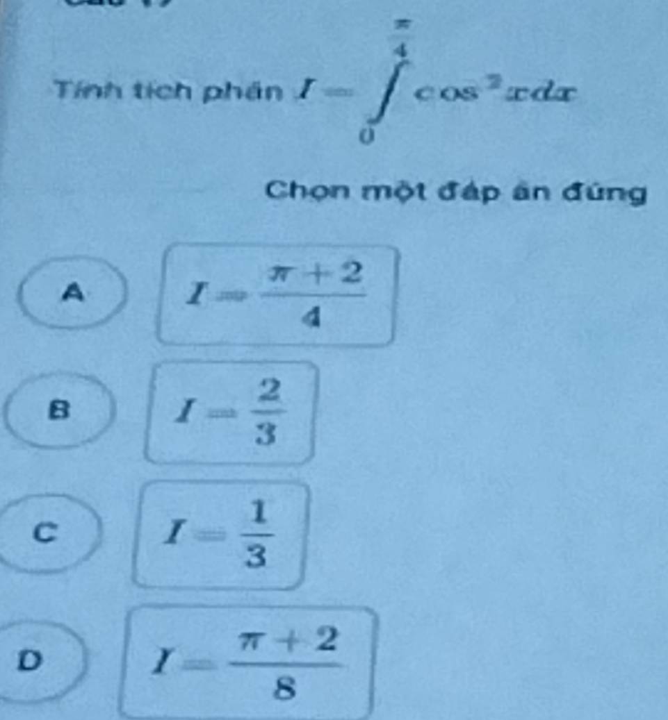 Tính tích phần I=∈tlimits _0^((frac π)4)cos^2xdx
Chọn một đáp ân đúng
A
I= (π +2)/4 
B
I= 2/3 
C
I= 1/3 
D
I= (π +2)/8 