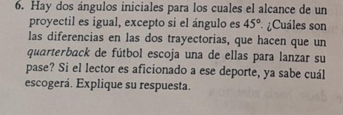 Hay dos ángulos iniciales para los cuales el alcance de un 
proyectil es igual, excepto si el ángulo es 45° * ¿Cuáles son 
las diferencias en las dos trayectorias, que hacen que un 
quarterback de fútbol escoja una de ellas para lanzar su 
pase? Si el lector es aficionado a ese deporte, ya sabe cuál 
escogerá. Explique su respuesta.