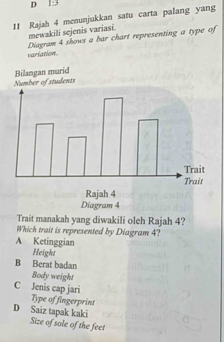 1:3 
11 Rajah 4 menunjukkan satu carta palang yang
mewakili sejenis variasi.
Diagram 4 shows a bar chart representing a type of
variation.
Trait manakah yang diwakili oleh Rajah 4?
Which trait is represented by Diagram 4?
A Ketinggian
Height
B Berat badan
Body weight
C Jenis cap jari
Type of fingerprint
D Saiz tapak kaki
Size of sole of the feet