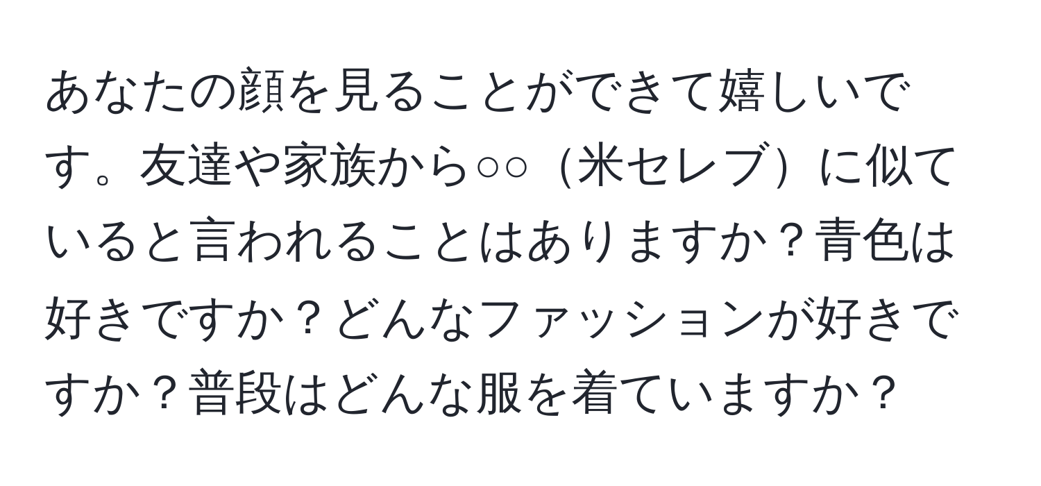 あなたの顔を見ることができて嬉しいです。友達や家族から○○米セレブに似ていると言われることはありますか？青色は好きですか？どんなファッションが好きですか？普段はどんな服を着ていますか？