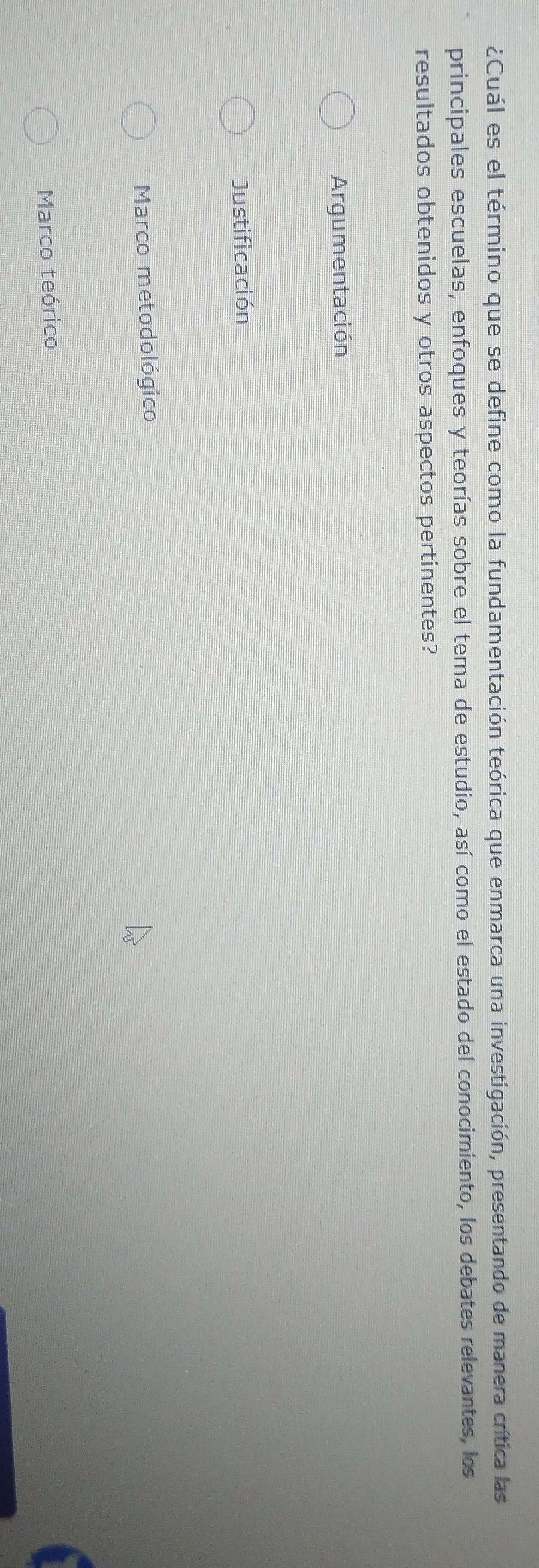 ¿Cuál es el término que se define como la fundamentación teórica que enmarca una investigación, presentando de manera crítica las
principales escuelas, enfoques y teorías sobre el tema de estudio, así como el estado del conocimiento, los debates relevantes, los
resultados obtenidos y otros aspectos pertinentes?
Argumentación
Justificación
Marco metodológico
Marco teórico
