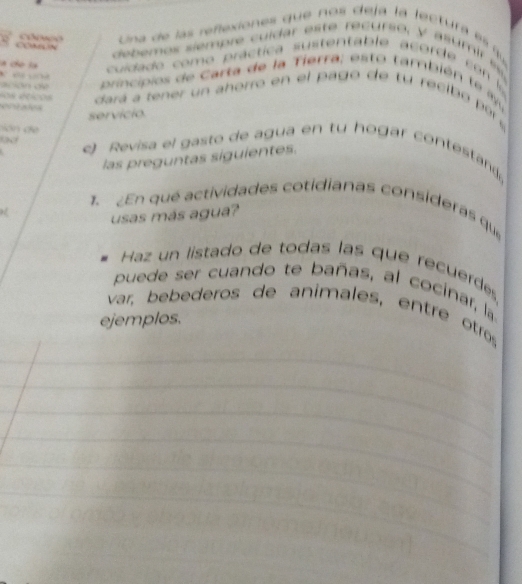 COCN Una de las reñexiones que nos deja la lectura es qu 
debemos siempre cuídar este recurso, y asumir es 
la c la 
cuidado como práctica sustentable acorde con 

ación d principios de Carta de la Tierra; esto también te ayu 
sos deicos 
e dará a tener un ahorro en el pago de tu recib o r 
servício. 
c 
e Revisa el gasto de agua en tu hogar contesta 
las preguntas siguientes. 
1. En qué actividades cotidianas consideras que 
usas más agua? 
Haz un listado de todas las que recuerdeés 
puede ser cuando te bañas, al cocinar, la 
var, bebederos de animales, entre otro 
ejemplos.