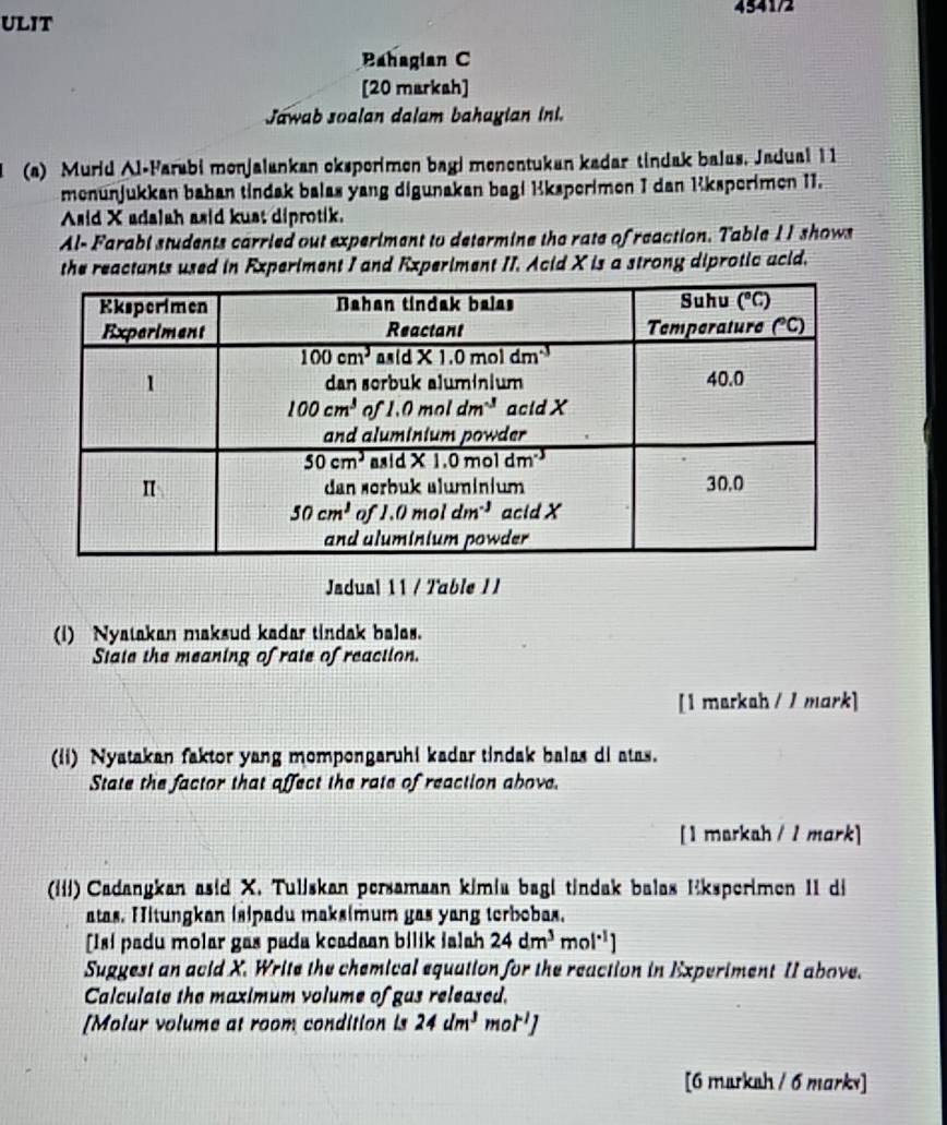 4541/2
uLit
Bahagian C
[20 markah]
Jawab soalan dalam bahayian ini.
(a) Murid Al-Farabi monjalankan eksporimen bagi monontukan kadar tindak balus, Jadual 1 1
menunjukkan bahan tindak balas yang digunakan bagi Kksperimen I dan 1ksperimen 11.
Asid X adalah asid kust diprotik.
Al- Farabi students carried out experiment to determine the rate of reaction. Table 11 shows
the reactants used in Experiment I and Experiment II. Acid X is a strong diprotic acid.
Jadual 11 / Table I I
(i) Nyatakan maksud kadar tindak balas.
State the meaning of rate of reaction.
[I markah / / mark]
(ii) Nyatakan faktor yang mompongaruhi kadar tindak balas di atas.
State the factor that affect the rate of reaction above.
[1 markah / 1 mark]
(iɨi) Cadangkan asid X. Tuljskan persamaan kimia bagi tindak balas Eksperimen 1I di
atas. Hitungkan isipadu maks(mum gas yang terbobas.
[Isi padu molar gas pada keadaan bilik ialah 24dm^3mol^(-1))
Suggest an acid X. Write the chemical equation for the reaction in Experiment II above.
Calculate the maximum volume of gas released.
[Molur volume at room condition is 24dm^3mol^(-1)J
[6 marksh / 6 marks]