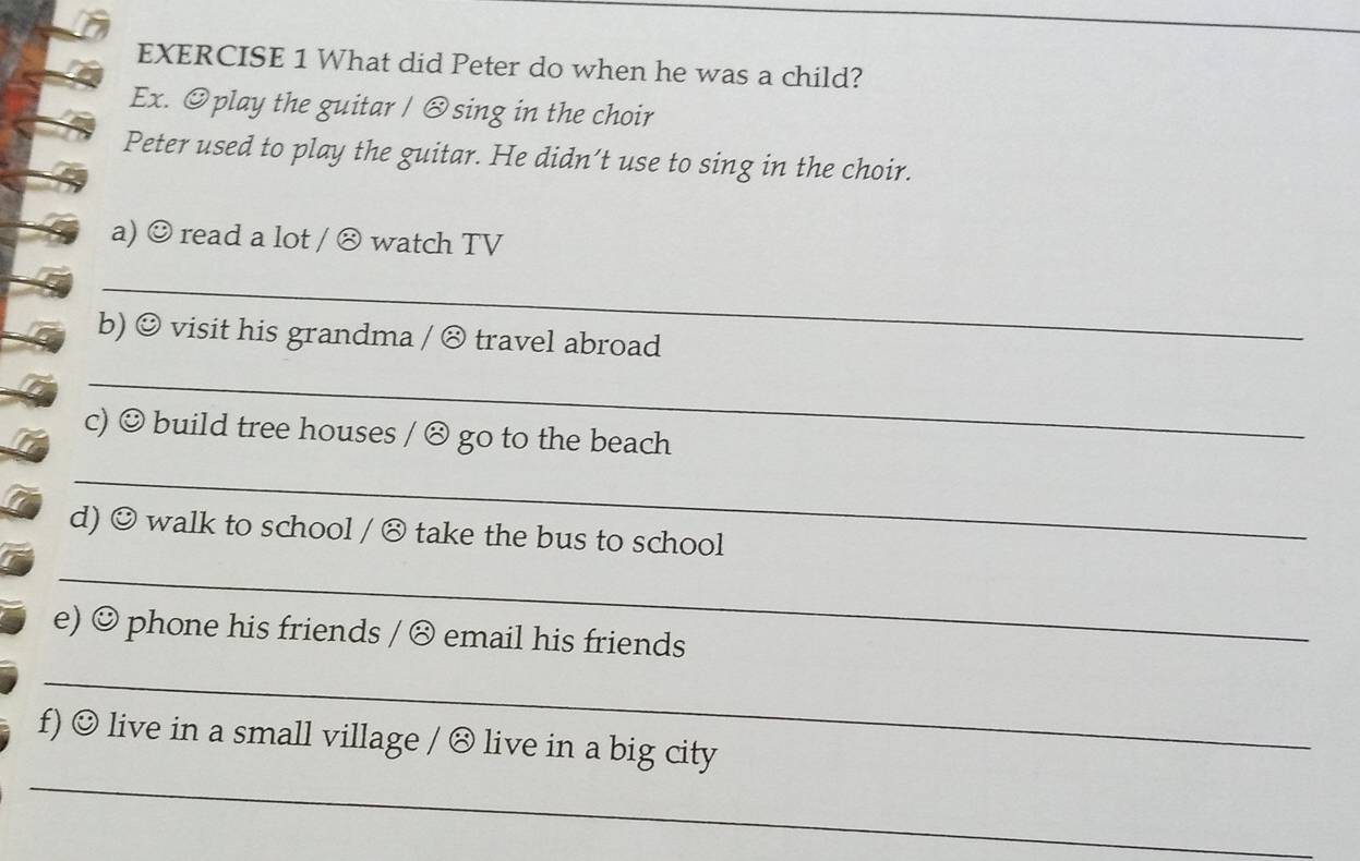 What did Peter do when he was a child? 
Ex. Oplay the guitar / ⊗sing in the choir 
Peter used to play the guitar. He didn’t use to sing in the choir. 
a) ☺ read a lot / ⊗ watch TV 
_ 
b) ☺ visit his grandma / ⊗ travel abroad 
_ 
c) ☺ build tree houses / ⊗ go to the beach 
_ 
d) ☺ walk to school / ⊗ take the bus to school 
_ 
e) ☺ phone his friends / ⑧ email his friends 
_ 
_ 
f) ☺ live in a small village / ⊗ live in a big city