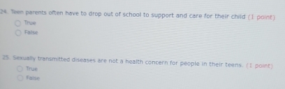 Teen parents often have to drop out of school to support and care for their child (1 point)
True
False
25. Sexually transmitted diseases are not a health concern for people in their teens. (1 point)
True
False