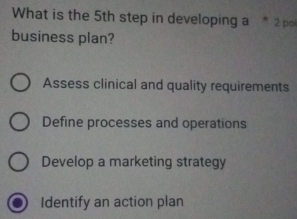 What is the 5th step in developing a * 2 poi
business plan?
Assess clinical and quality requirements
Define processes and operations
Develop a marketing strategy
Identify an action plan