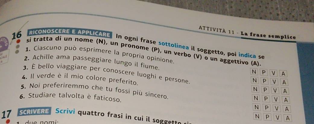 ATTIVITÀ 11 - La frase semplice 
RICONOSCERE E APPLICARE In ogni frase sottolinea il soggetto, poi indica se
16 si tratta di un nome (N), un pronome (P), un verbo (V) o un aggettivo (A). 
1. Ciascuno può esprimere la propria opinione. 
CALE 2. Achille ama passeggiare lungo il fiume. 
4 3. É bello viaggiare per conoscere luoghi e persone. 
4. Il verde è il mio colore preferito. 
5. Noi preferiremmo che tu fossi più sincero. 
6. Studiare talvolta è faticoso. 
17 SCRIVERE Scrivi quattro frasi in cui il soggette