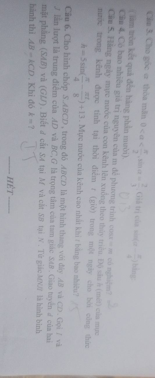 Cân 3. Cho góc ơ thỏa mãn 0 , sin alpha = 2/3 . Giá trị của sin (alpha - π /4 ) bằng: 
( làm tròn kết quả đến hàng phần mười). 
Cần 4. Có bao nhiêu giá trị nguyên của m đề phương trình cos x=m có nghiệm? 
Câu 5. Hằng ngày mực nước của con kênh lên xuồng theo thủy triều. Độ sâu h (mét) của mực 
nước trong kênh được tính tại thời điểm t (giờ) trong một ngày cho bởi công thức
h=5sin ( π /4 - π t/8 )+13. Mực nước của kênh cao nhất khi t bằng bao nhiêu? 
Câu 6. Cho hình chóp S. ABCD , trong đó ABCD là một hình thang với đáy AB và CD. Gọi / và 
J lần lượt là trung điểm của AD và BC,G là trọng tâm của tam giác SAB . Giao tuyển # của hai 
mặt phẳng (SAB) và (GIJ). Biết đ cắt SA tại M và cắt SB tại N. Tứ giác MNJI là hình bình 
hành thì AB=kCD. Khi đó k= ? 
Hết