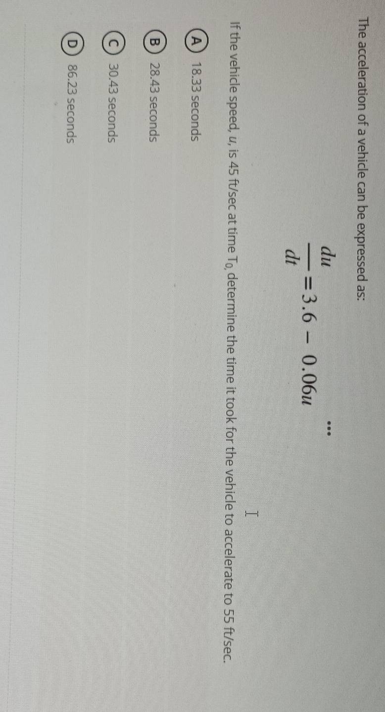 The acceleration of a vehicle can be expressed as:
 du/dt =3.6-0.06u^(...)
If the vehicle speed, u, is 45 ft/sec at time T_0 determine the time it took for the vehicle to accelerate to 55 ft/sec.
A 18.33 seconds
B 28.43 seconds
C  30.43 seconds
D 86.23 seconds