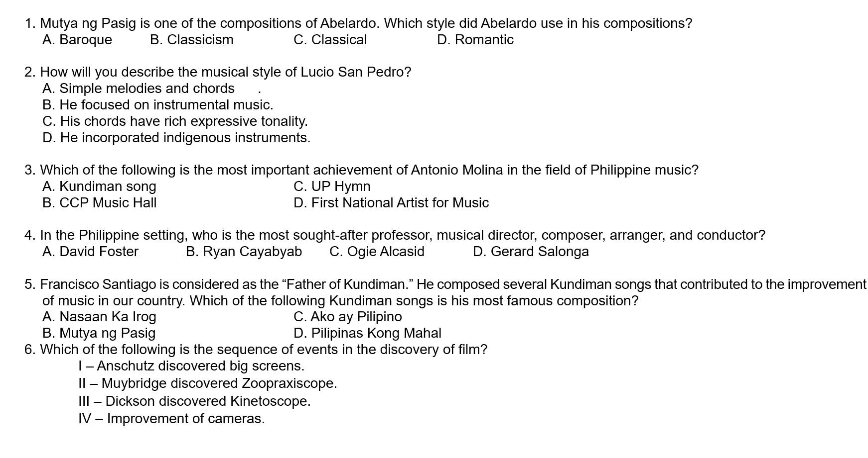 Mutya ng Pasig is one of the compositions of Abelardo. Which style did Abelardo use in his compositions?
A. Baroque B. Classicism C. Classical D. Romantic
2. How will you describe the musical style of Lucio San Pedro?
A. Simple melodies and chords
B. He focused on instrumental music.
C. His chords have rich expressive tonality.
D. He incorporated indigenous instruments.
3. Which of the following is the most important achievement of Antonio Molina in the field of Philippine music?
A. Kundiman song C. UP Hymn
B. CCP Music Hall D. First National Artist for Music
4. In the Philippine setting, who is the most sought-after professor, musical director, composer, arranger, and conductor?
A. David Foster B. Ryan Cayabyab C. Ogie Alcasid D. Gerard Salonga
5. Francisco Santiago is considered as the “Father of Kundiman.” He composed several Kundiman songs that contributed to the improvement
of music in our country. Which of the following Kundiman songs is his most famous composition?
A. Nasaan Ka Irog C. Ako ay Pilipino
B. Mutya ng Pasig D. Pilipinas Kong Mahal
6. Which of the following is the sequence of events in the discovery of film?
I - Anschutz discovered big screens.
II - Muybridge discovered Zoopraxiscope.
III - Dickson discovered Kinetoscope.
IV - Improvement of cameras.