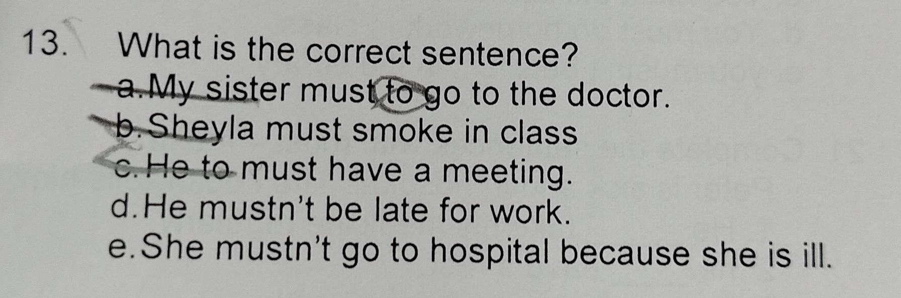 What is the correct sentence?
a.My sister must to go to the doctor.
b.Sheyla must smoke in class
c. He to must have a meeting.
d.He mustn't be late for work.
e. She mustn't go to hospital because she is ill.