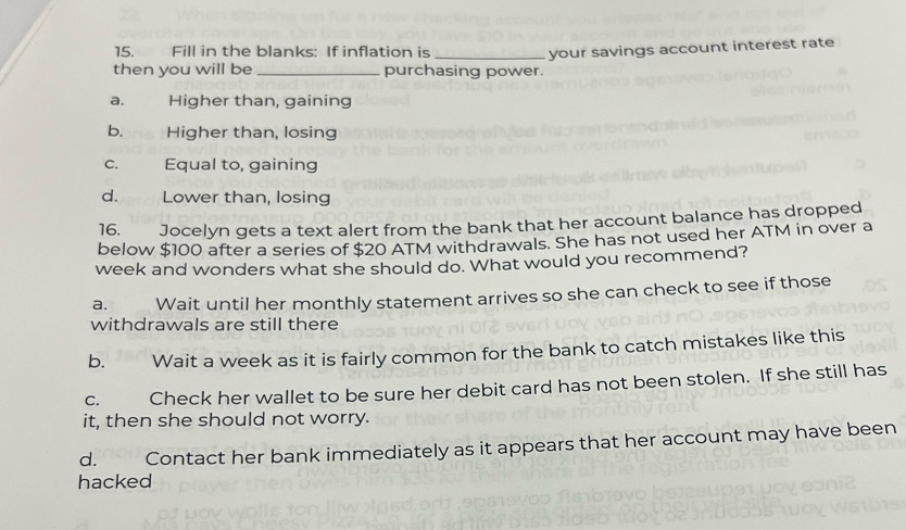 Fill in the blanks: If inflation is_ your savings account interest rate
then you will be _purchasing power.
a. Higher than, gaining
b. Higher than, losing
c. Equal to, gaining
d. Lower than, losing
16. Jocelyn gets a text alert from the bank that her account balance has dropped
below $100 after a series of $20 ATM withdrawals. She has not used her ATM in over a
week and wonders what she should do. What would you recommend?
a. Wait until her monthly statement arrives so she can check to see if those
withdrawals are still there
b. Wait a week as it is fairly common for the bank to catch mistakes like this
C. Check her wallet to be sure her debit card has not been stolen. If she still has
it, then she should not worry.
d. Contact her bank immediately as it appears that her account may have been
hacked