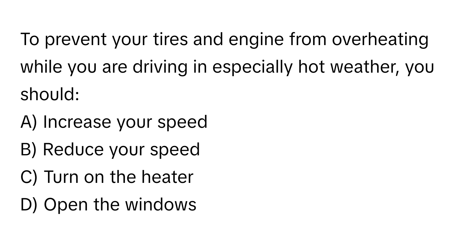 To prevent your tires and engine from overheating while you are driving in especially hot weather, you should:

A) Increase your speed 
B) Reduce your speed 
C) Turn on the heater 
D) Open the windows